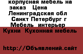 корпусная мебель на заказ › Цена ­ 60 000 - Ленинградская обл., Санкт-Петербург г. Мебель, интерьер » Кухни. Кухонная мебель   